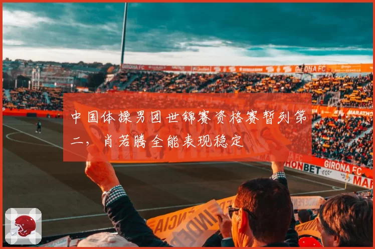 中国体操男团世锦赛资格赛暂列第二,肖若腾全能表现稳定