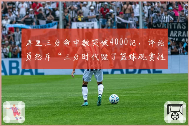 库里三分命中数突破4000记,评论员怒斥“三分时代毁了篮球观赏性”