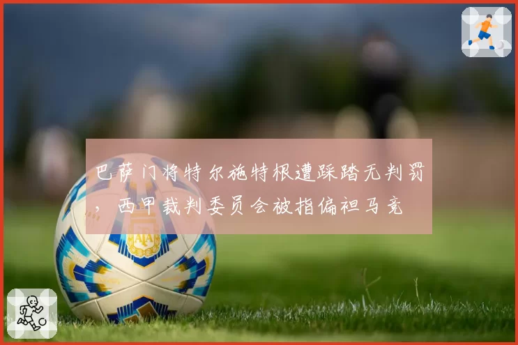 巴萨门将特尔施特根遭踩踏无判罚，西甲裁判委员会被指偏袒马竞