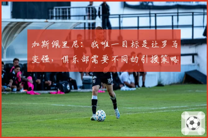 加斯佩里尼：我唯一目标是让罗马变强，俱乐部需要不同的引援策略
