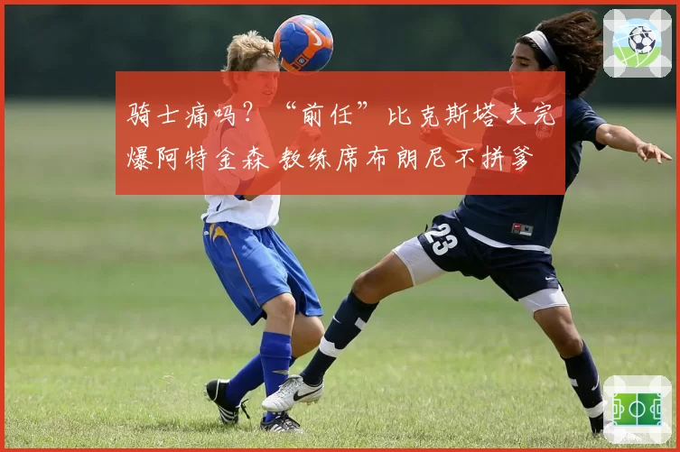 骑士痛吗?“前任”比克斯塔夫完爆阿特金森 教练席布朗尼不拼爹