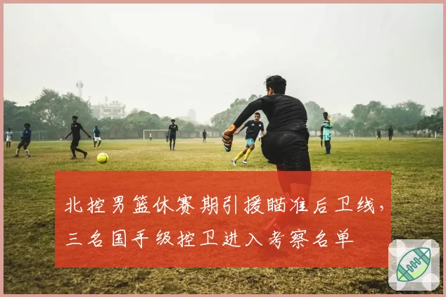 北控男篮休赛期引援瞄准后卫线，三名国手级控卫进入考察名单