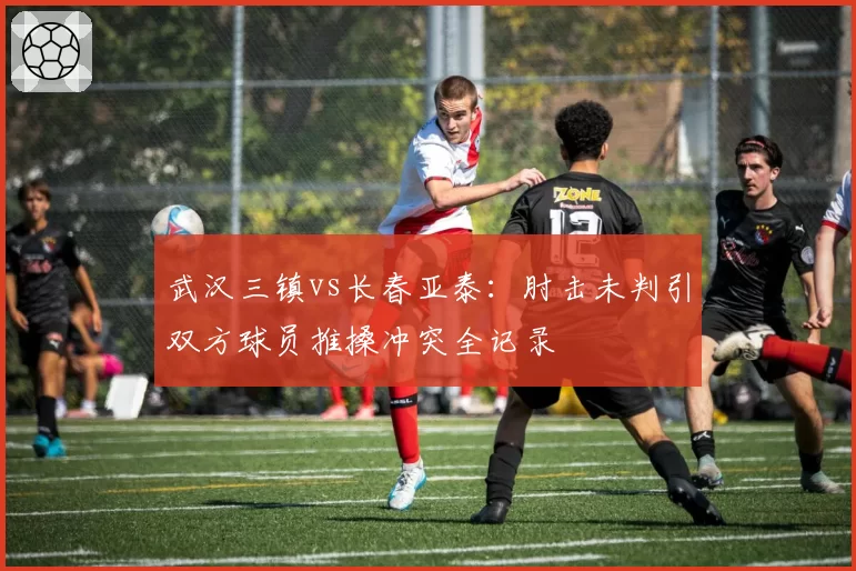 武汉三镇vs长春亚泰：肘击未判引双方球员推搡冲突全记录