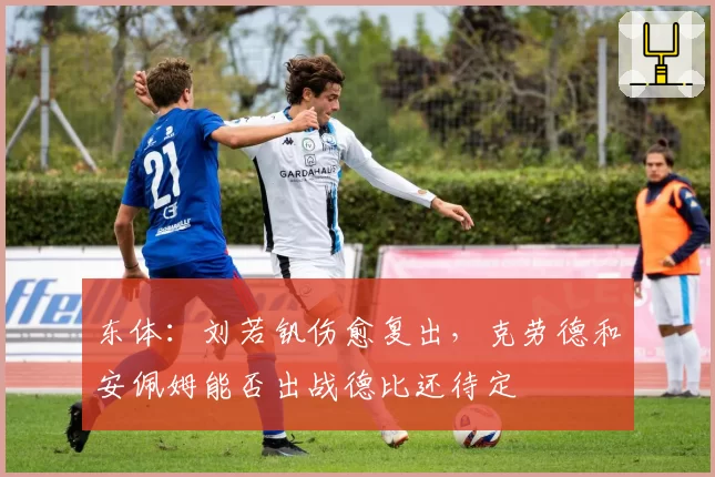 东体：刘若钒伤愈复出，克劳德和安佩姆能否出战德比还待定