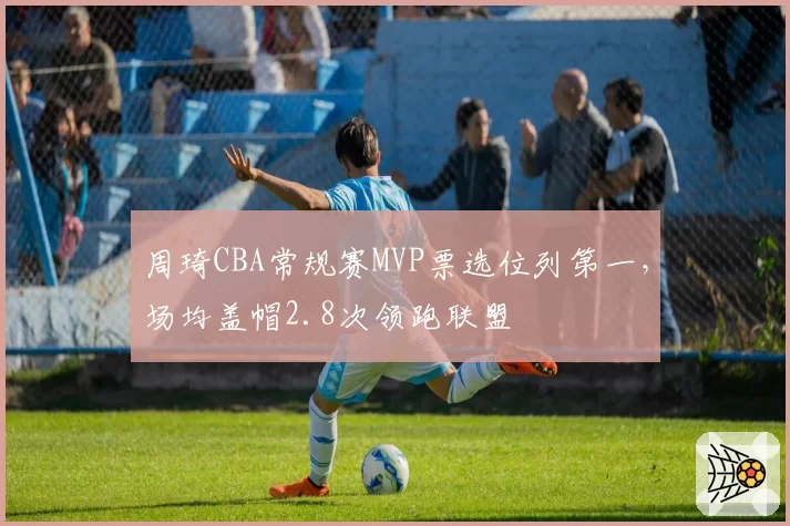 周琦CBA常规赛MVP票选位列第一,场均盖帽2.8次领跑联盟