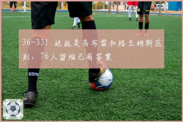 36-33！这就是乌布雷和格兰姆斯区别，76人留谁已有答案