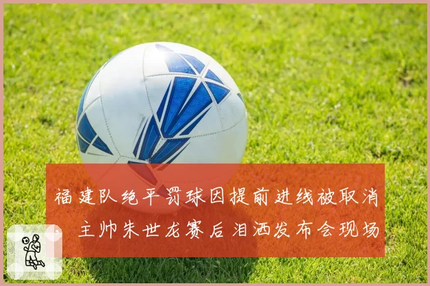 福建队绝平罚球因提前进线被取消，主帅朱世龙赛后泪洒发布会现场